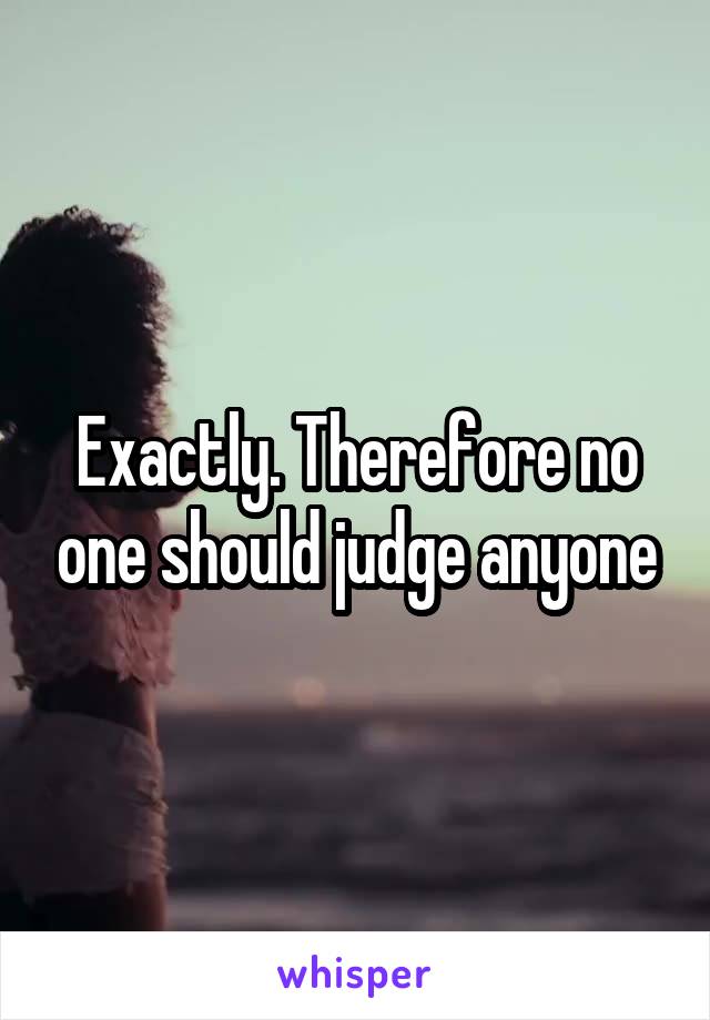 Exactly. Therefore no one should judge anyone