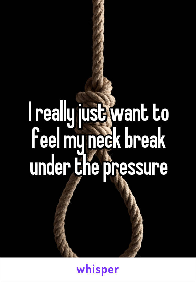 I really just want to feel my neck break under the pressure