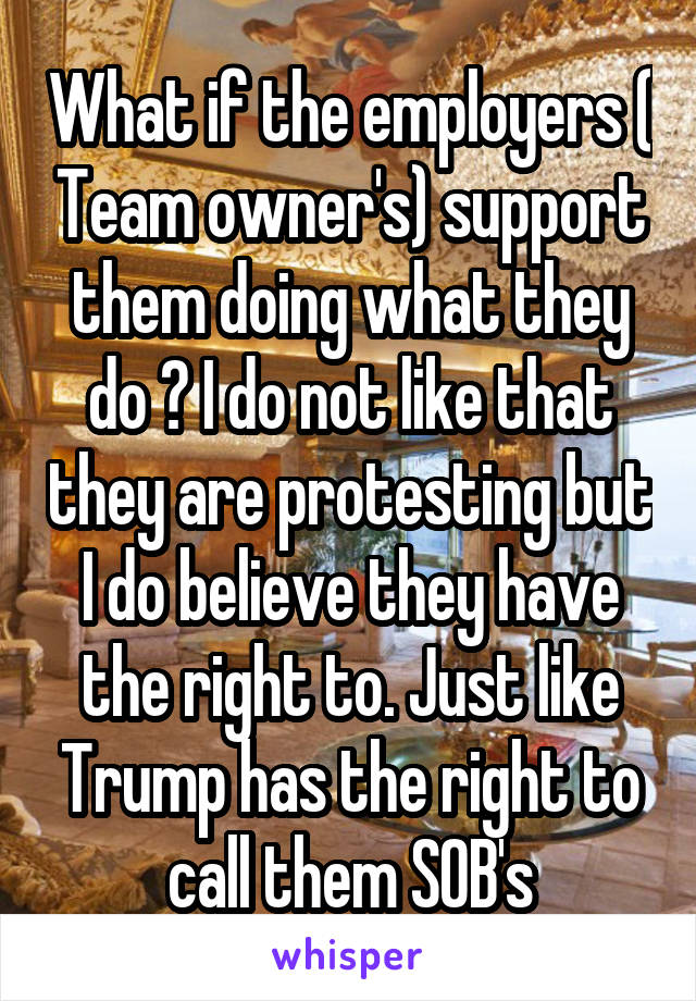What if the employers ( Team owner's) support them doing what they do ? I do not like that they are protesting but I do believe they have the right to. Just like Trump has the right to call them SOB's
