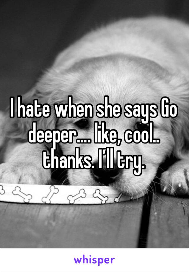 I hate when she says Go deeper.... like, cool.. thanks. I’ll try. 
