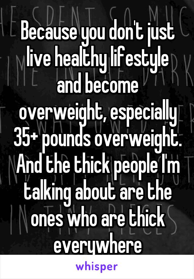 Because you don't just live healthy lifestyle and become overweight, especially 35+ pounds overweight. And the thick people I'm talking about are the ones who are thick everywhere