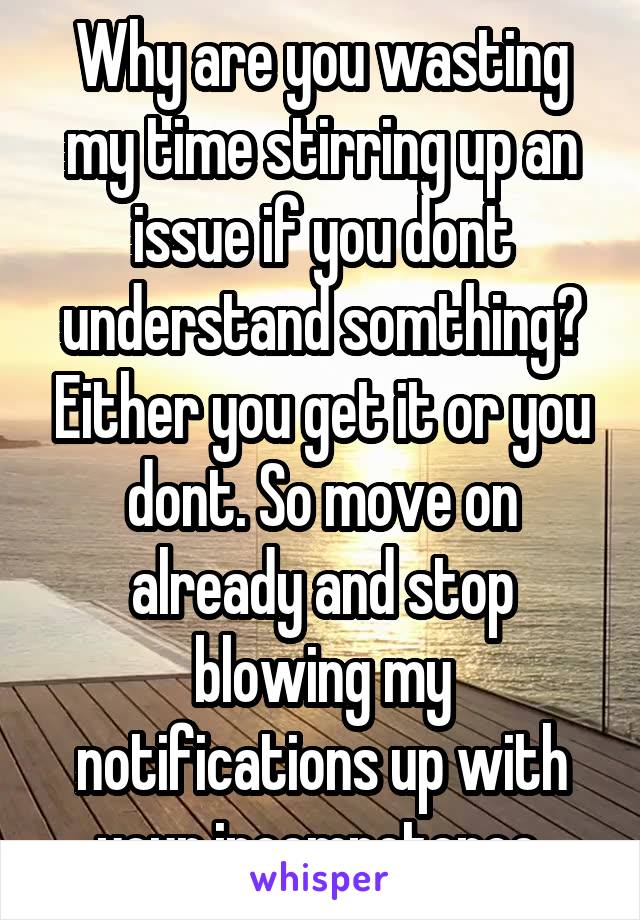 Why are you wasting my time stirring up an issue if you dont understand somthing? Either you get it or you dont. So move on already and stop blowing my notifications up with your incompetence 