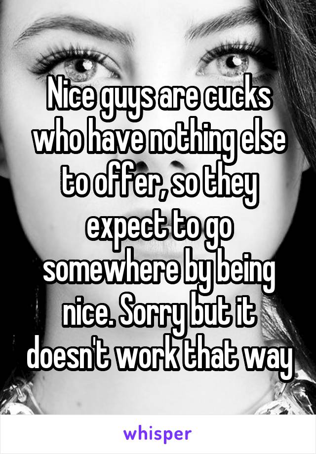 Nice guys are cucks who have nothing else to offer, so they expect to go somewhere by being nice. Sorry but it doesn't work that way