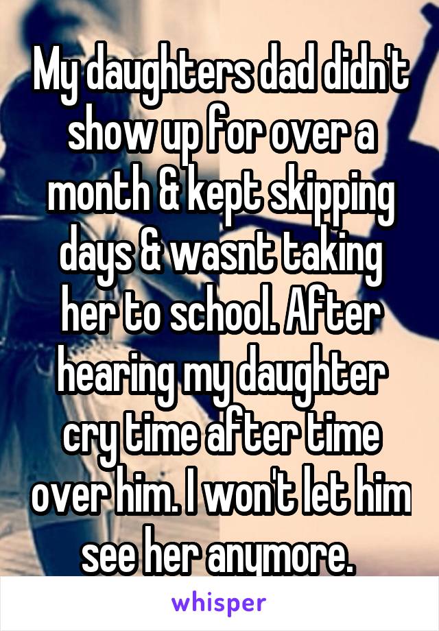My daughters dad didn't show up for over a month & kept skipping days & wasnt taking her to school. After hearing my daughter cry time after time over him. I won't let him see her anymore. 