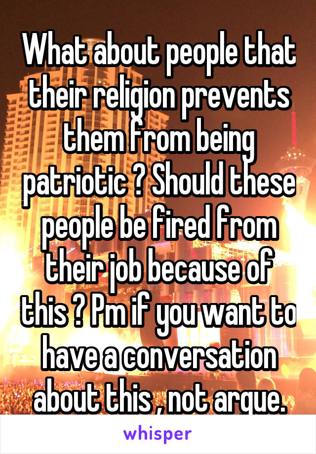 What about people that their religion prevents them from being patriotic ? Should these people be fired from their job because of this ? Pm if you want to have a conversation about this , not argue.