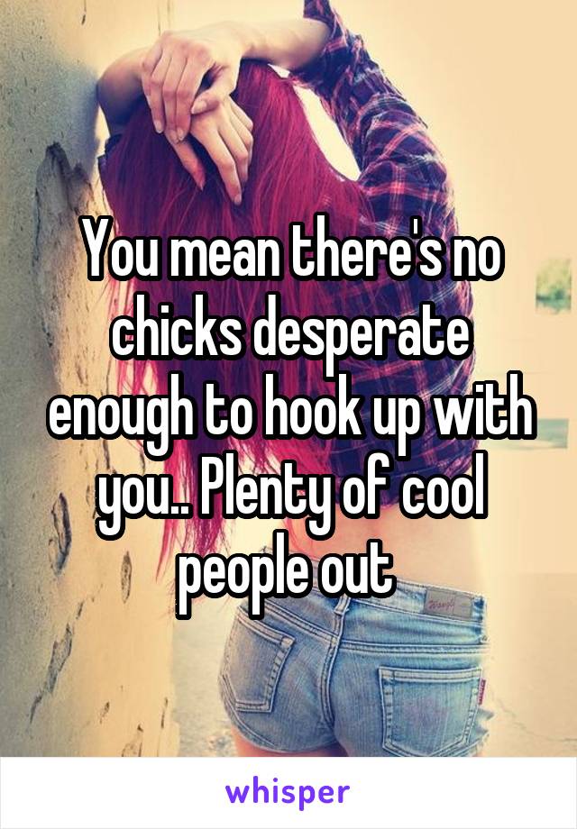 You mean there's no chicks desperate enough to hook up with you.. Plenty of cool people out 