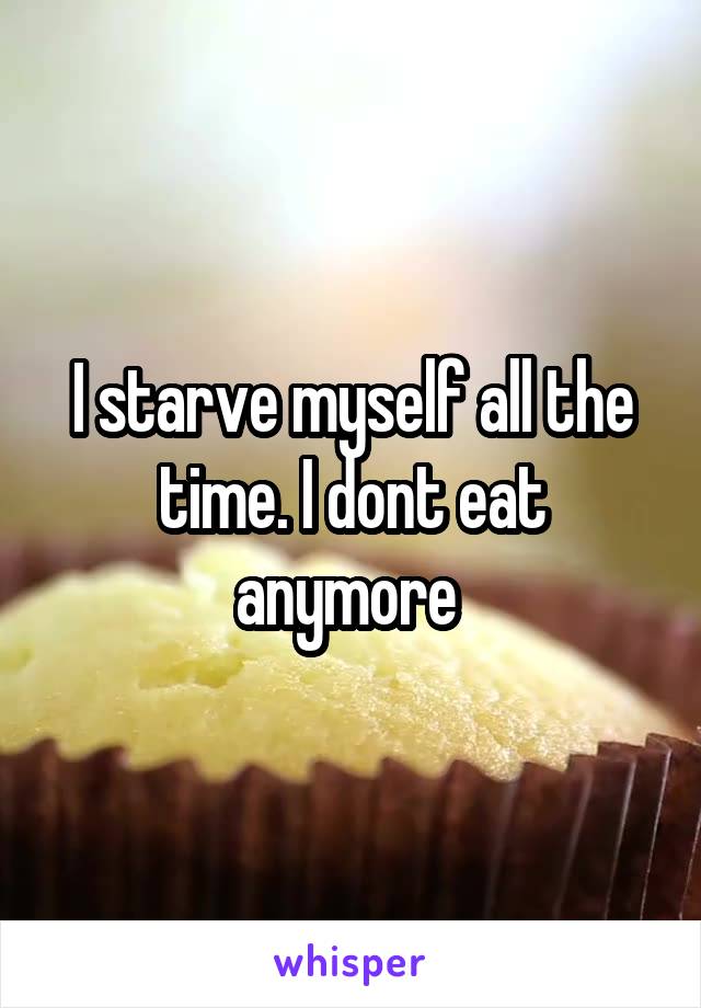 I starve myself all the time. I dont eat anymore 