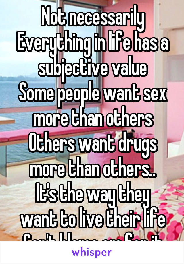 Not necessarily
Everything in life has a subjective value
Some people want sex more than others
Others want drugs more than others..
It's the way they want to live their life
Can't blame em for it