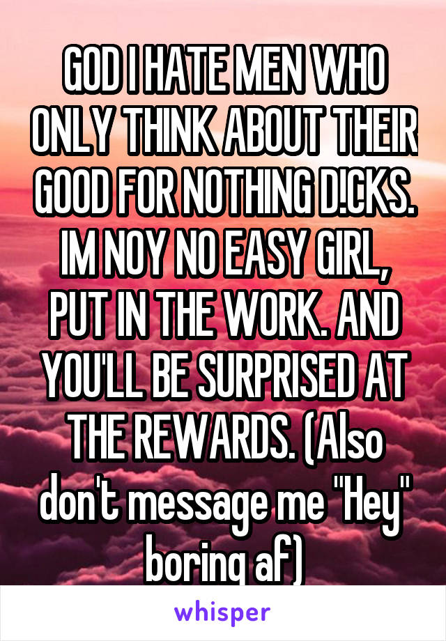 GOD I HATE MEN WHO ONLY THINK ABOUT THEIR GOOD FOR NOTHING D!CKS. IM NOY NO EASY GIRL, PUT IN THE WORK. AND YOU'LL BE SURPRISED AT THE REWARDS. (Also don't message me "Hey" boring af)