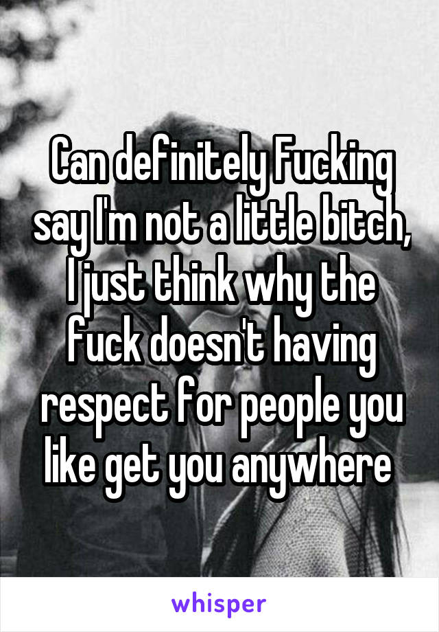 Can definitely Fucking say I'm not a little bitch, I just think why the fuck doesn't having respect for people you like get you anywhere 