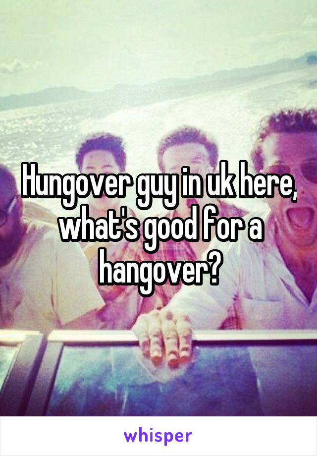 Hungover guy in uk here, what's good for a hangover?
