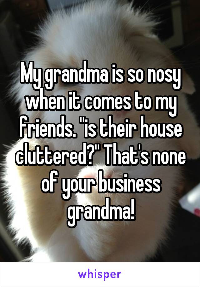 My grandma is so nosy when it comes to my friends. "is their house cluttered?" That's none of your business grandma!