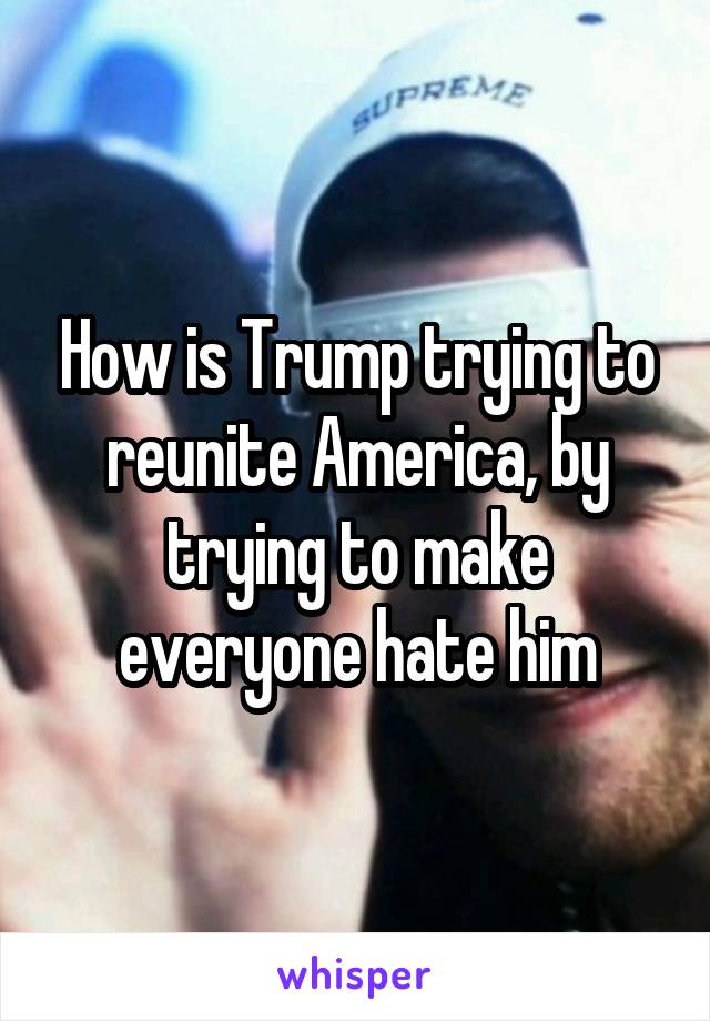 How is Trump trying to reunite America, by trying to make everyone hate him