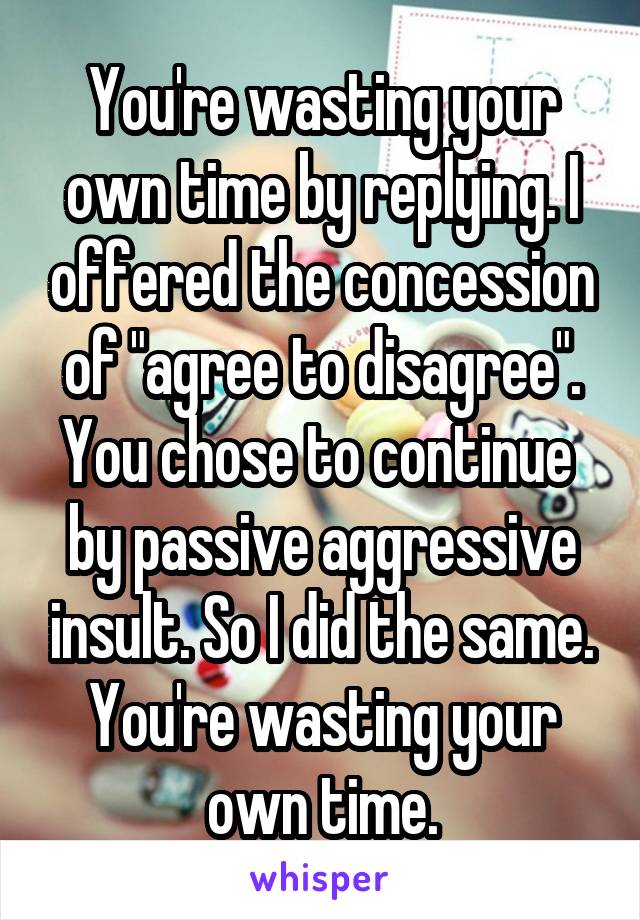 You're wasting your own time by replying. I offered the concession of "agree to disagree". You chose to continue  by passive aggressive insult. So I did the same. You're wasting your own time.