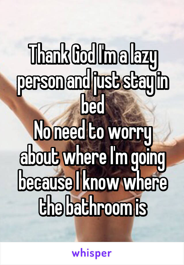 Thank God I'm a lazy person and just stay in bed
No need to worry about where I'm going because I know where the bathroom is
