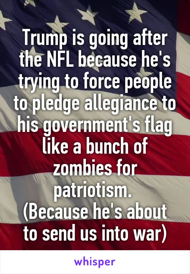 Trump is going after the NFL because he's trying to force people to pledge allegiance to his government's flag like a bunch of zombies for patriotism. 
(Because he's about to send us into war)