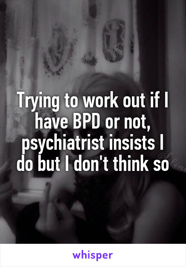 Trying to work out if I have BPD or not, psychiatrist insists I do but I don't think so