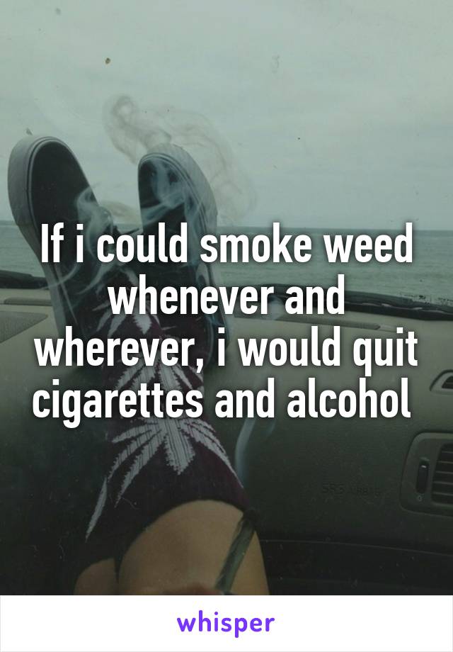 If i could smoke weed whenever and wherever, i would quit cigarettes and alcohol 