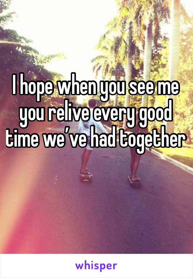 I hope when you see me you relive every good time we’ve had together 