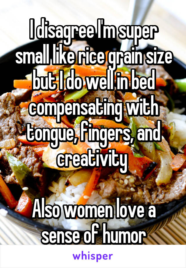 I disagree I'm super small like rice grain size but I do well in bed compensating with tongue, fingers, and creativity 

Also women love a sense of humor