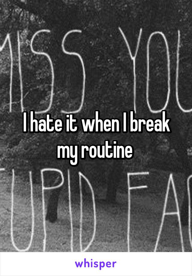 I hate it when I break my routine 