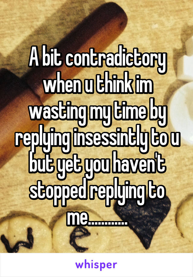 A bit contradictory when u think im wasting my time by replying insessintly to u but yet you haven't stopped replying to me............