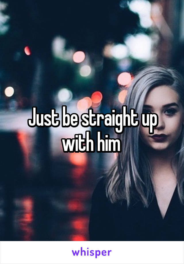 Just be straight up with him 