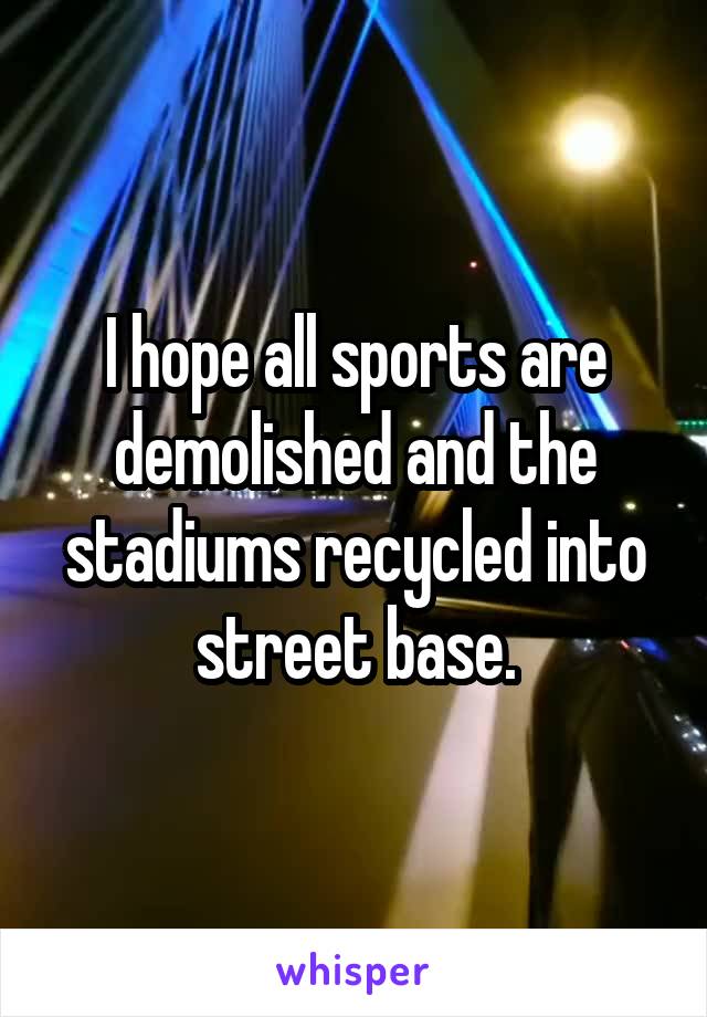 I hope all sports are demolished and the stadiums recycled into street base.