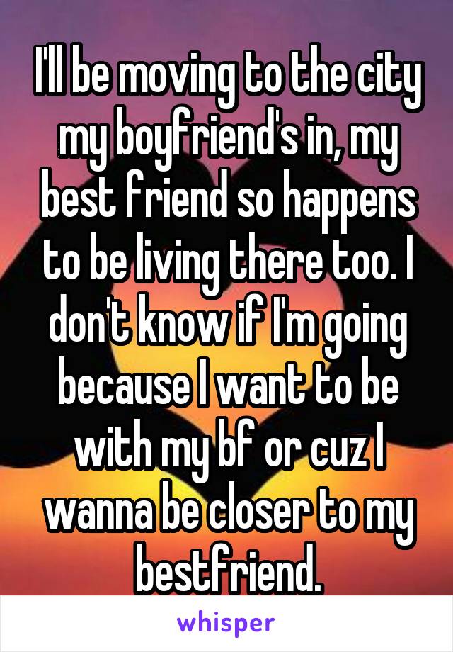 I'll be moving to the city my boyfriend's in, my best friend so happens to be living there too. I don't know if I'm going because I want to be with my bf or cuz I wanna be closer to my bestfriend.