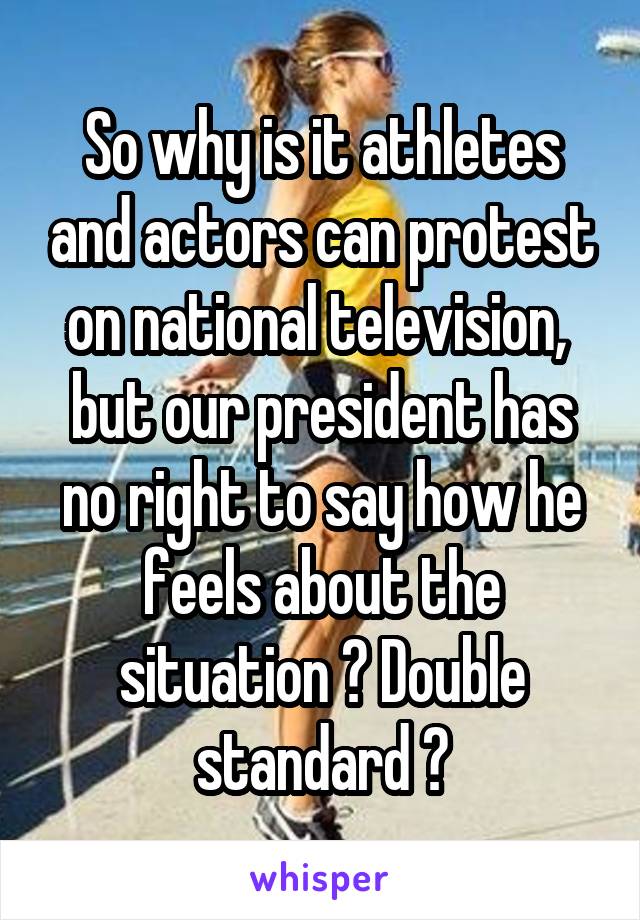So why is it athletes and actors can protest on national television,  but our president has no right to say how he feels about the situation ? Double standard ?