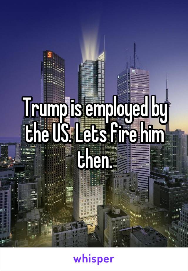 Trump is employed by the US. Lets fire him then.