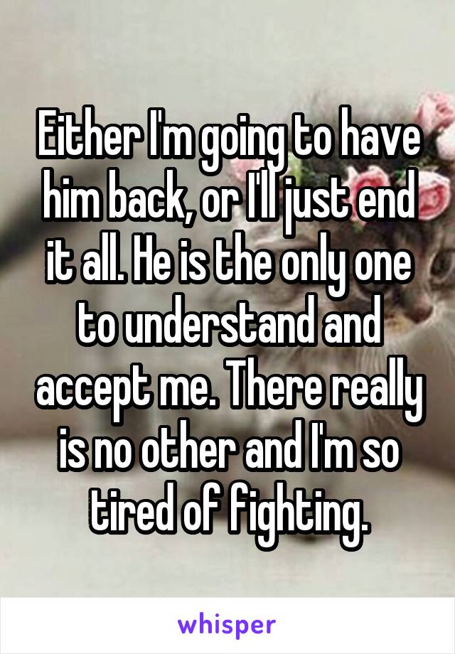 Either I'm going to have him back, or I'll just end it all. He is the only one to understand and accept me. There really is no other and I'm so tired of fighting.