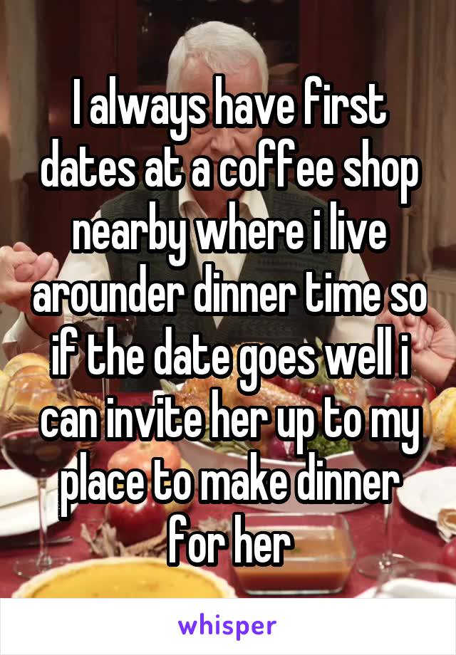 I always have first dates at a coffee shop nearby where i live arounder dinner time so if the date goes well i can invite her up to my place to make dinner for her