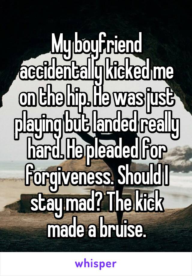 My boyfriend accidentally kicked me on the hip. He was just playing but landed really hard. He pleaded for forgiveness. Should I stay mad? The kick made a bruise.
