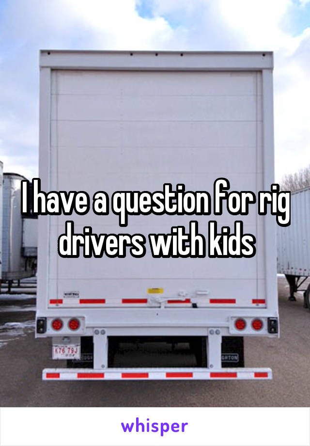 I have a question for rig drivers with kids
