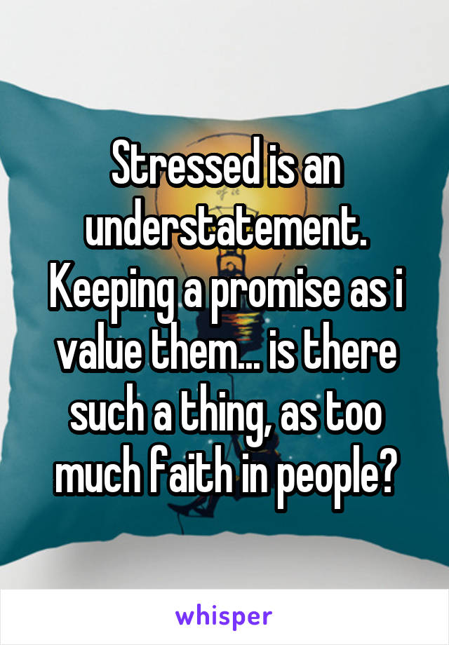 Stressed is an understatement. Keeping a promise as i value them... is there such a thing, as too much faith in people?