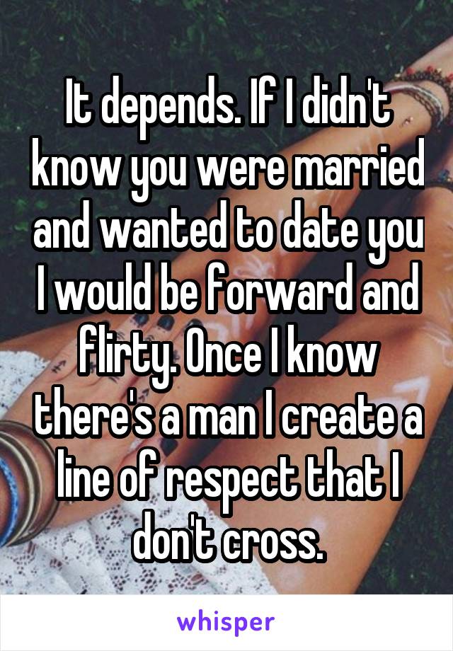 It depends. If I didn't know you were married and wanted to date you I would be forward and flirty. Once I know there's a man I create a line of respect that I don't cross.
