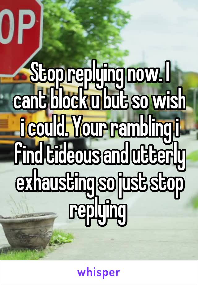 Stop replying now. I cant block u but so wish i could. Your rambling i find tideous and utterly exhausting so just stop replying 