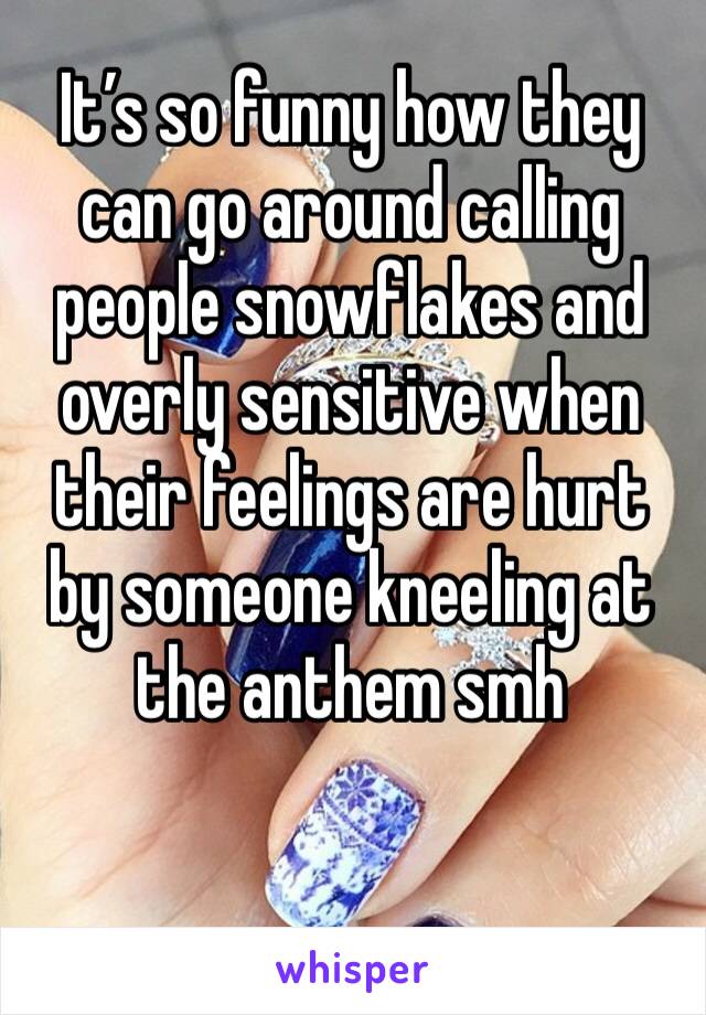 It’s so funny how they can go around calling people snowflakes and overly sensitive when their feelings are hurt by someone kneeling at the anthem smh