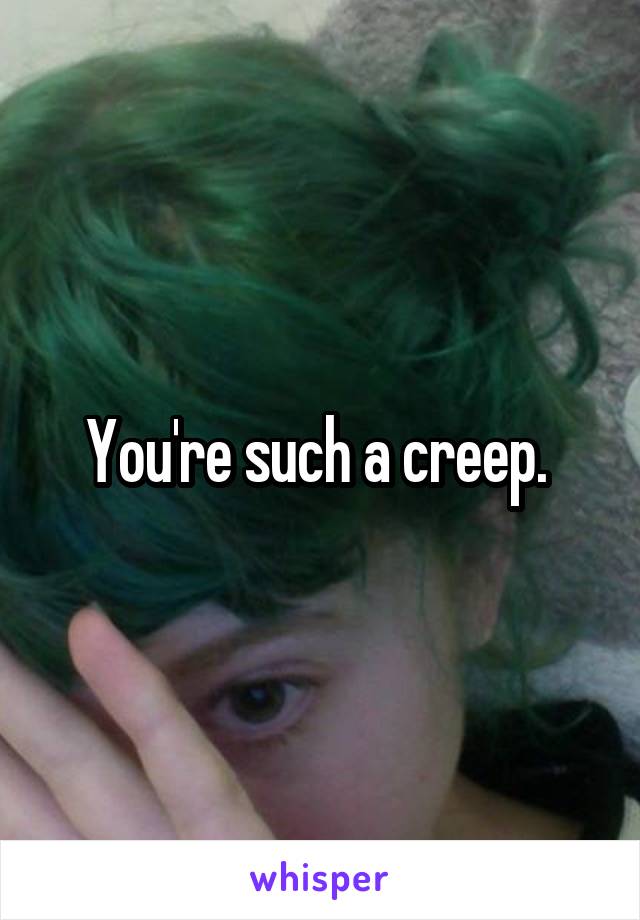 You're such a creep. 