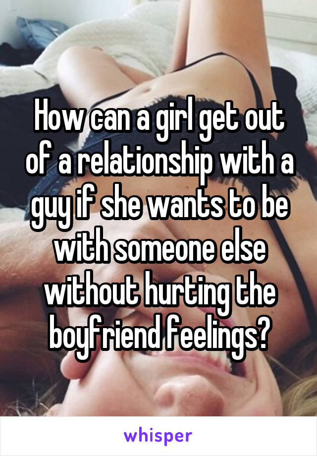 How can a girl get out of a relationship with a guy if she wants to be with someone else without hurting the boyfriend feelings?