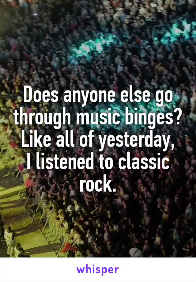 Does anyone else go through music binges?
Like all of yesterday, I listened to classic rock.