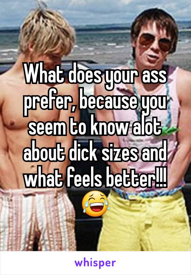 What does your ass prefer, because you seem to know alot about dick sizes and what feels better!!!
😂