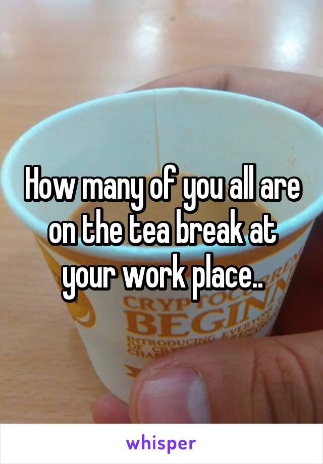 How many of you all are on the tea break at your work place..
