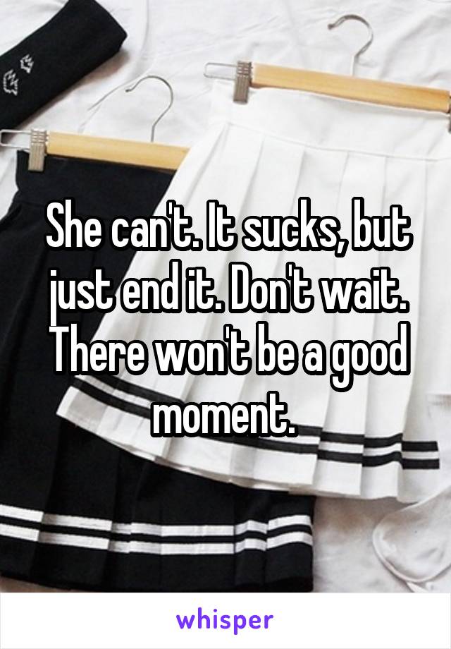 She can't. It sucks, but just end it. Don't wait. There won't be a good moment. 