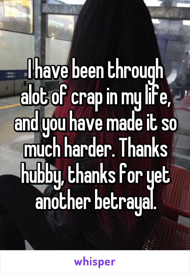 I have been through alot of crap in my life, and you have made it so much harder. Thanks hubby, thanks for yet another betrayal.