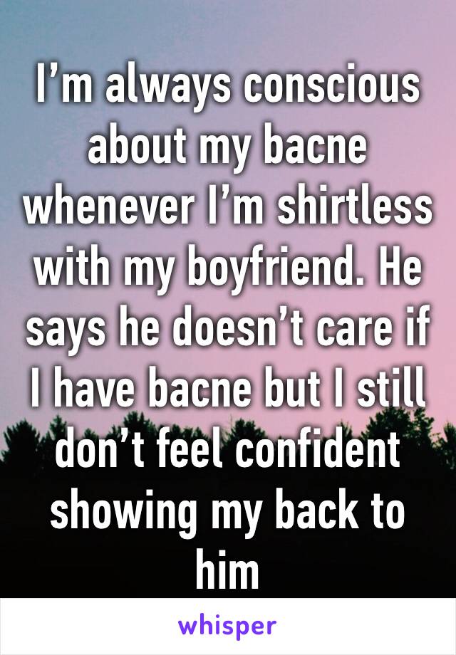 I’m always conscious about my bacne whenever I’m shirtless with my boyfriend. He says he doesn’t care if I have bacne but I still don’t feel confident showing my back to him 