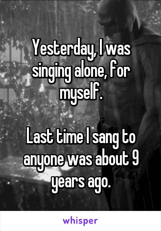 Yesterday, I was singing alone, for myself.

Last time I sang to anyone was about 9 years ago.