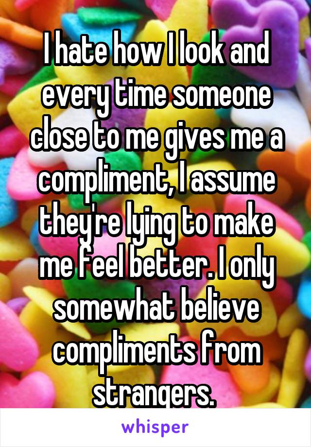 I hate how I look and every time someone close to me gives me a compliment, I assume they're lying to make me feel better. I only somewhat believe compliments from strangers. 