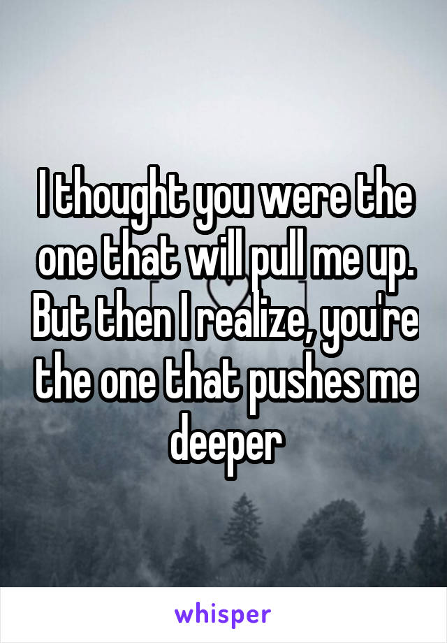 I thought you were the one that will pull me up. But then I realize, you're the one that pushes me deeper